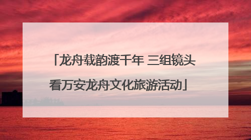 龙舟载韵渡千年 三组镜头看万安龙舟文化旅游活动