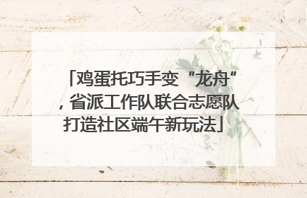 鸡蛋托巧手变“龙舟”，省派工作队联合志愿队打造社区端午新玩法