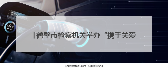 鹤壁市检察机关举办“携手关爱·共护未来”检察开放日活动