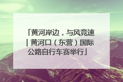 黄河岸边，与风竞速｜黄河口（东营）国际公路自行车赛举行