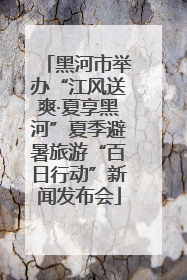 黑河市举办“江风送爽·夏享黑河”夏季避暑旅游“百日行动”新闻发布会