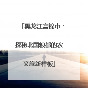 黑龙江富锦市：探秘北国粮都的农文旅新样板