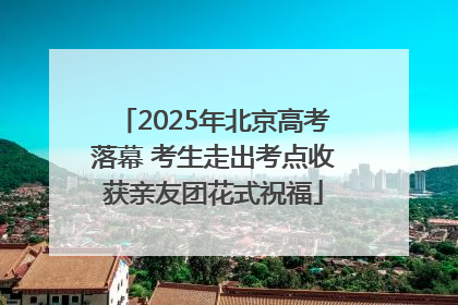 2025年北京高考落幕 考生走出考点收获亲友团花式祝福