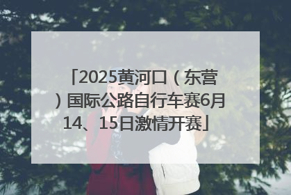 2025黄河口（东营）国际公路自行车赛6月14、15日激情开赛
