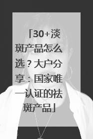 30+淡斑产品怎么选？大户分享：国家唯一认证的祛斑产品