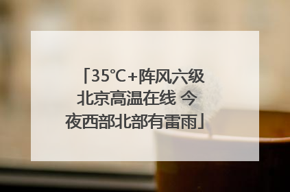 35℃+阵风六级 北京高温在线 今夜西部北部有雷雨