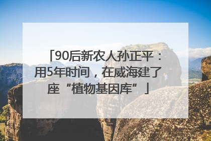 90后新农人孙正平：用5年时间，在威海建了座“植物基因库”