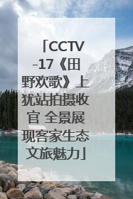 CCTV-17《田野欢歌》上犹站拍摄收官 全景展现客家生态文旅魅力